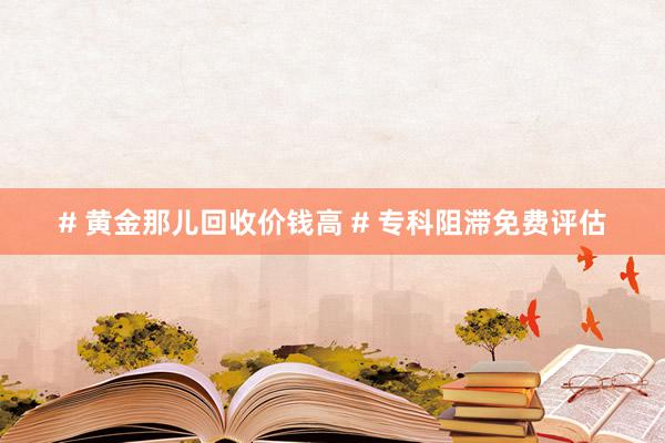 # 黄金那儿回收价钱高 # 专科阻滞免费评估