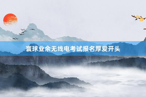 寰球业余无线电考试报名厚爱开头