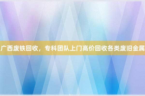 广西废铁回收，专科团队上门高价回收各类废旧金属
