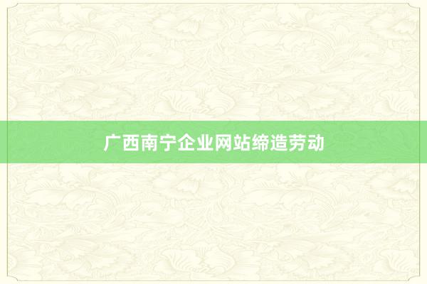 广西南宁企业网站缔造劳动
