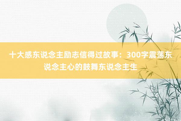 十大感东说念主励志信得过故事：300字震荡东说念主心的鼓舞东说念主生