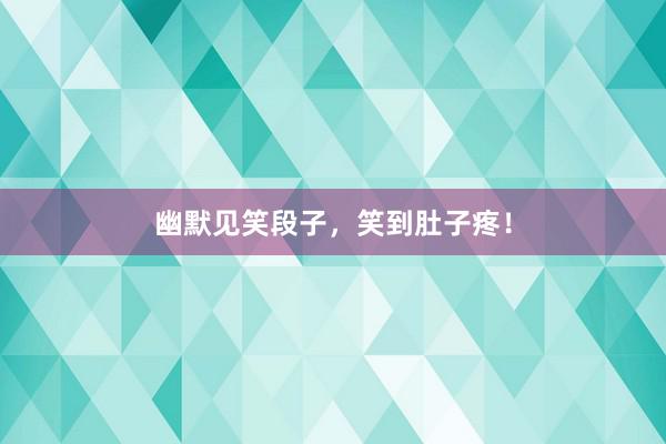 幽默见笑段子，笑到肚子疼！