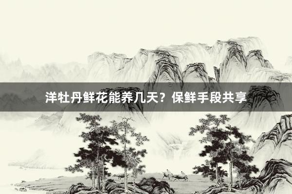 洋牡丹鲜花能养几天？保鲜手段共享